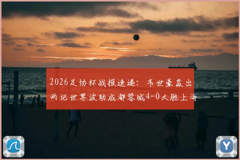 2026足协杯战报速递：韦世豪轰出两记世界波助成都蓉城4-0大胜上海泽天，晋级之路势不可挡