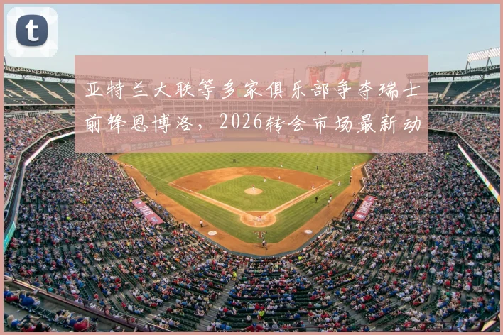 亚特兰大联等多家俱乐部争夺瑞士前锋恩博洛，2026转会市场最新动态分析