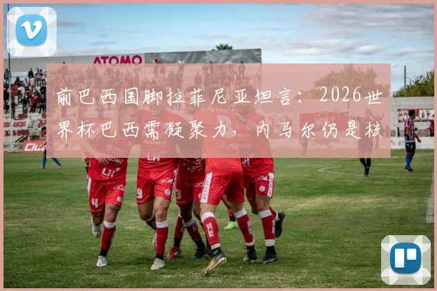 前巴西国脚拉菲尼亚坦言:2026世界杯巴西需凝聚力,内马尔仍是核心关键,团队精神如何重振?