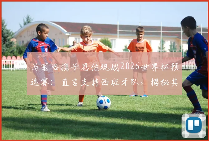 马塞洛携子恩佐观战2026世界杯预选赛：直言支持西班牙队，揭秘其背后的皇马情结与顶级对决展望