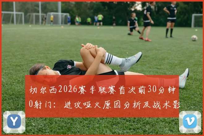 切尔西2026赛季联赛首次前30分钟0射门：进攻哑火原因分析及战术影响解读