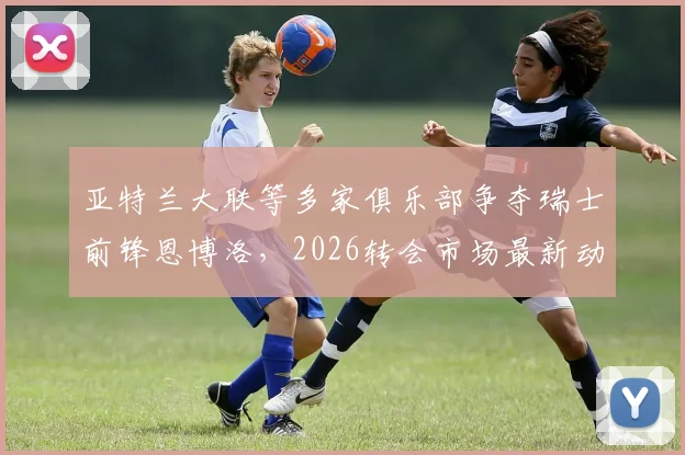 亚特兰大联等多家俱乐部争夺瑞士前锋恩博洛，2026转会市场最新动态分析