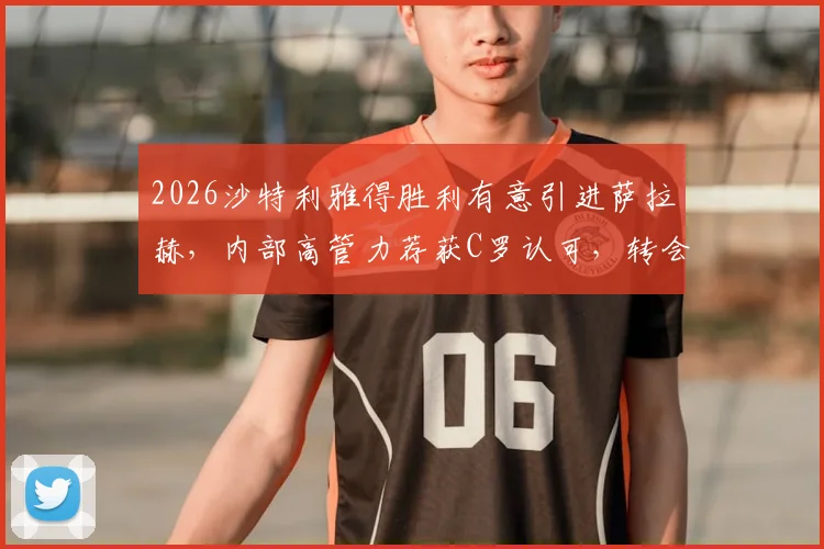 2026沙特利雅得胜利有意引进萨拉赫，内部高管力荐获C罗认可，转会前景深度分析