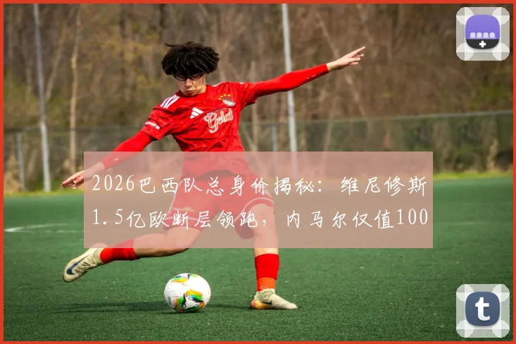 2026巴西队总身价揭秘：维尼修斯1.5亿欧断层领跑，内马尔仅值1000万欧的现实解读