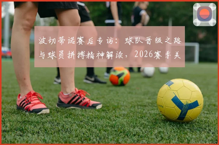 波切蒂诺赛后专访：球队晋级之路与球员拼搏精神解读，2026赛季关键战役回顾
