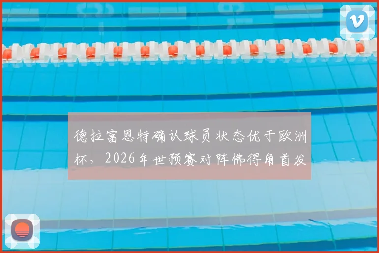 德拉富恩特确认球员状态优于欧洲杯，2026年世预赛对阵佛得角首发名单今日出炉，阵容解析引热议