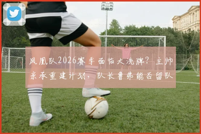 凤凰队2026赛季面临大洗牌？主帅亲承重建计划，队长鲁弗能否留队成关键