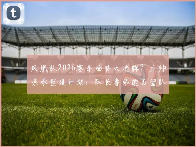 凤凰队2026赛季面临大洗牌？主帅亲承重建计划，队长鲁弗能否留队成关键