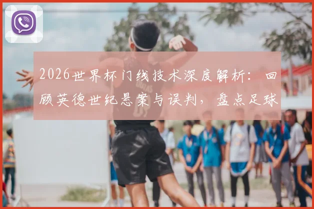 2026世界杯门线技术深度解析：回顾英德世纪悬案与误判，盘点足球门线争议进化史