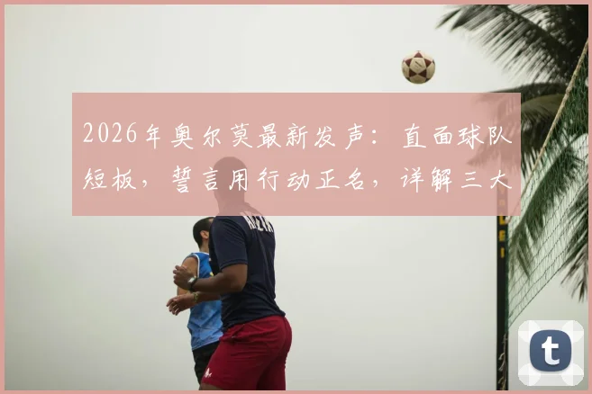 2026年奥尔莫最新发声：直面球队短板，誓言用行动正名，详解三大需改进环节