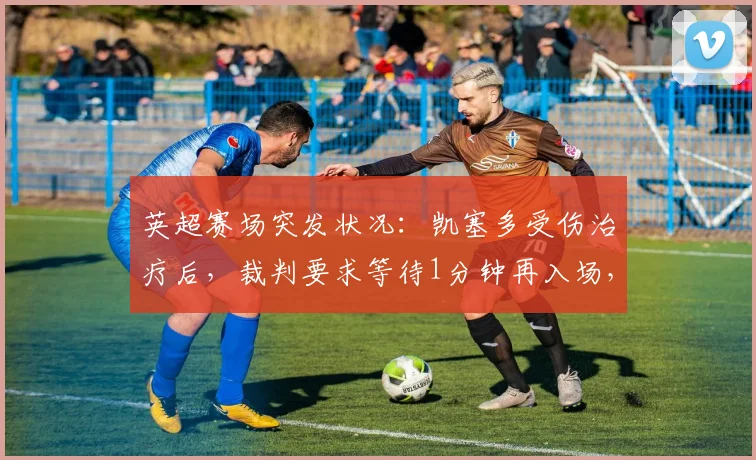 英超赛场突发状况：凯塞多受伤治疗后，裁判要求等待1分钟再入场，这背后是2026年必须知道的足球新规