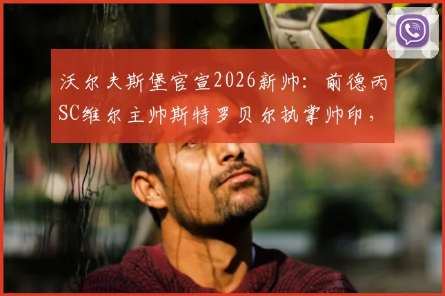 沃尔夫斯堡官宣2026新帅：前德丙SC维尔主帅斯特罗贝尔执掌帅印，解析其执教风格与球队前景