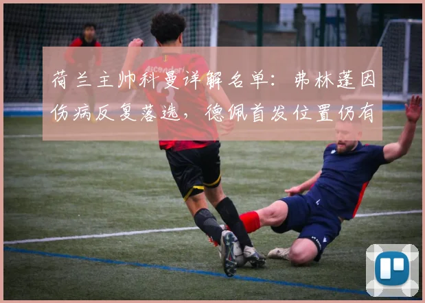 荷兰主帅科曼详解名单：弗林蓬因伤病反复落选，德佩首发位置仍有悬念