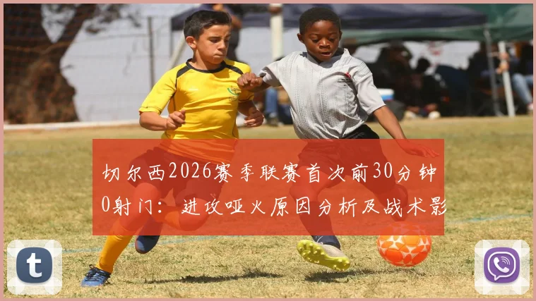 切尔西2026赛季联赛首次前30分钟0射门：进攻哑火原因分析及战术影响解读