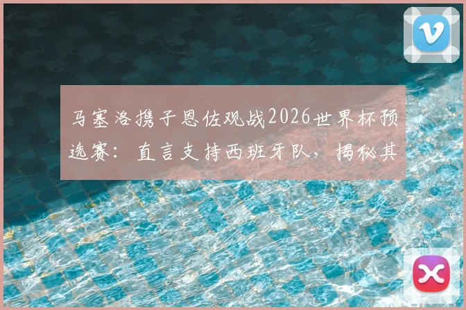 马塞洛携子恩佐观战2026世界杯预选赛：直言支持西班牙队，揭秘其背后的皇马情结与顶级对决展望