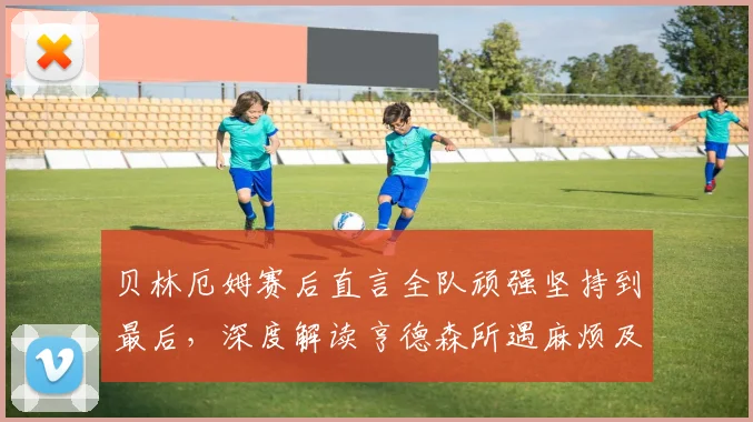 贝林厄姆赛后直言全队顽强坚持到最后,深度解读亨德森所遇麻烦及对英格兰队影响