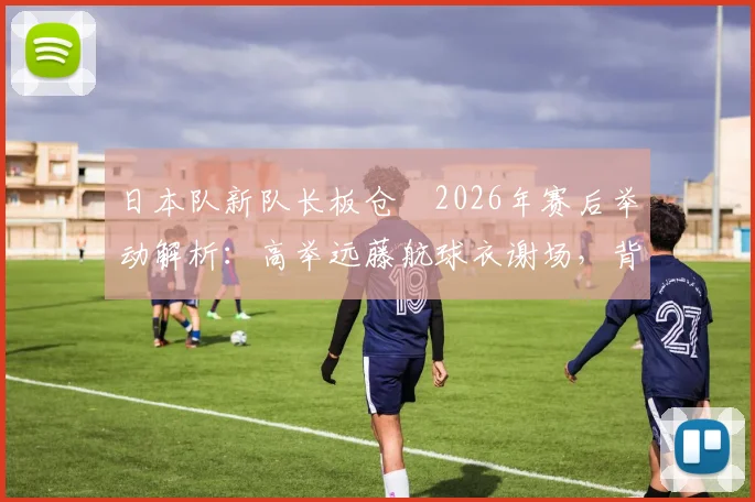 日本队新队长板仓滉2026年赛后举动解析：高举远藤航球衣谢场，背后原因、两人关系及对球队影响全览