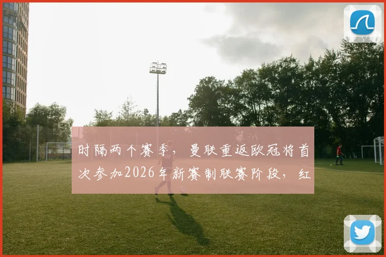 时隔两个赛季，曼联重返欧冠将首次参加2026年新赛制联赛阶段，红魔面临的机遇与挑战全解析