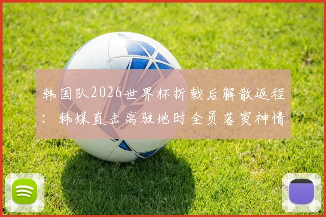 韩国队2026世界杯折戟后解散返程:韩媒直击离驻地时全员落寞神情,孙兴慜低头不语