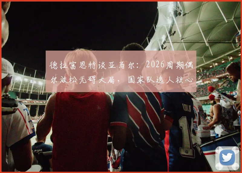 德拉富恩特谈亚马尔:2026周期偶尔放松无碍大局,国家队选人核心始终是球队整体利益