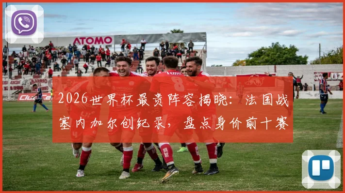 2026世界杯最贵阵容揭晓：法国战塞内加尔创纪录，盘点身价前十赛事法国占七场