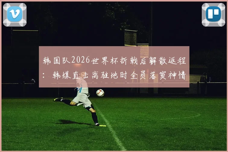 韩国队2026世界杯折戟后解散返程：韩媒直击离驻地时全员落寞神情，孙兴慜低头不语
