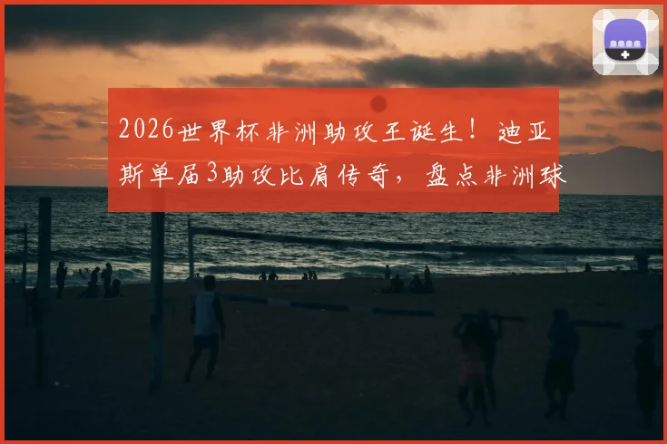 2026世界杯非洲助攻王诞生！迪亚斯单届3助攻比肩传奇，盘点非洲球员世界杯助攻榜