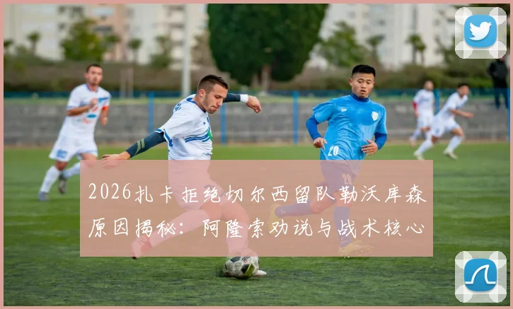 2026扎卡拒绝切尔西留队勒沃库森原因揭秘：阿隆索劝说与战术核心地位是关键