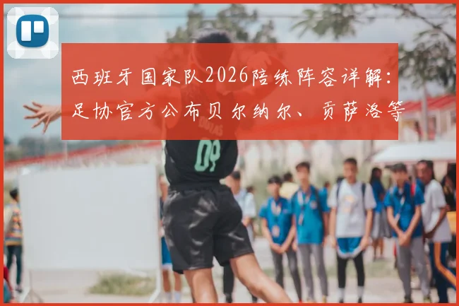 西班牙国家队2026陪练阵容详解：足协官方公布贝尔纳尔、贡萨洛等9人名单、背景及主要职责