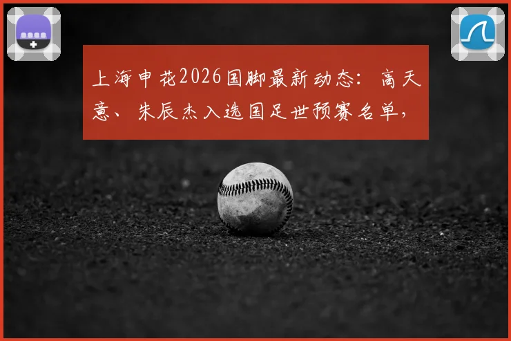 上海申花2026国脚最新动态：高天意、朱辰杰入选国足世预赛名单，老将于汉超新身份随队出征