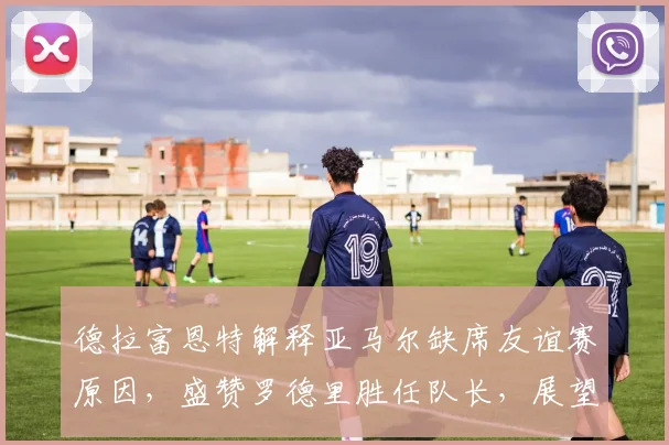 德拉富恩特解释亚马尔缺席友谊赛原因，盛赞罗德里胜任队长，展望西班牙队2026年阵容