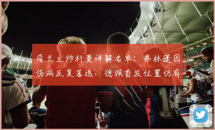 荷兰主帅科曼详解名单：弗林蓬因伤病反复落选，德佩首发位置仍有悬念