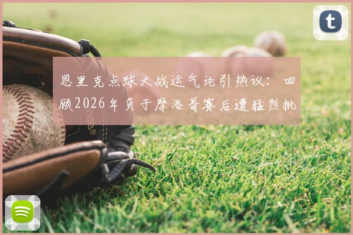 恩里克点球大战运气论引热议：回顾2026年负于摩洛哥赛后遭猛烈批评，主帅亲述压力与争议