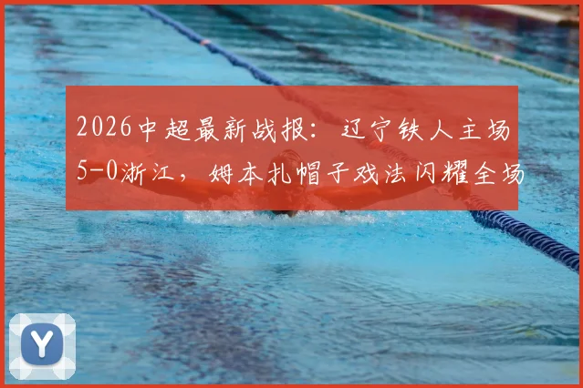 2026中超最新战报：辽宁铁人主场5-0浙江，姆本扎帽子戏法闪耀全场，田玉达建功助队大胜