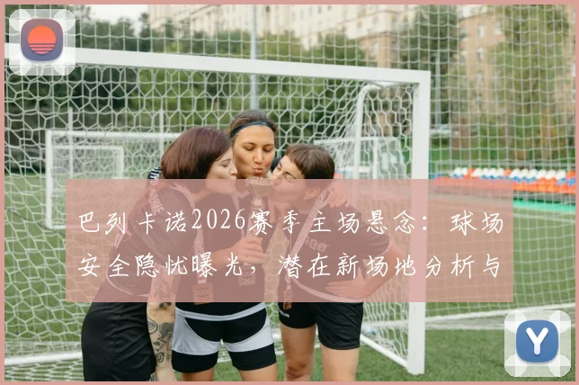 巴列卡诺2026赛季主场悬念：球场安全隐忧曝光，潜在新场地分析与球迷应对指南