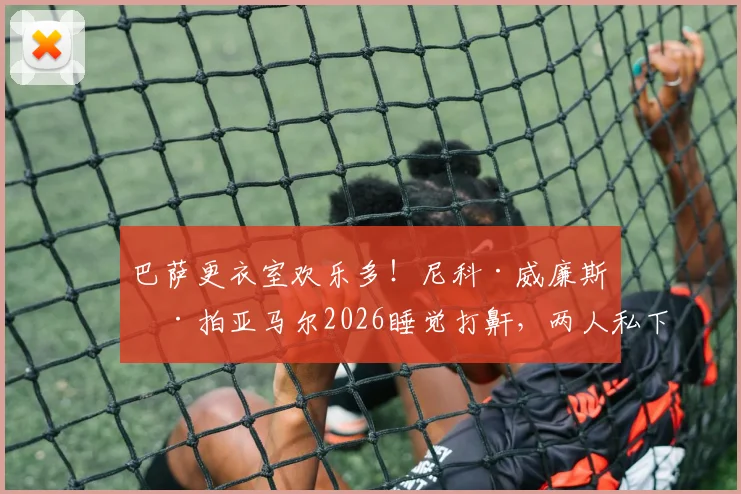 巴萨更衣室欢乐多！尼科·威廉斯偷拍亚马尔2026睡觉打鼾，两人私下关系到底如何？