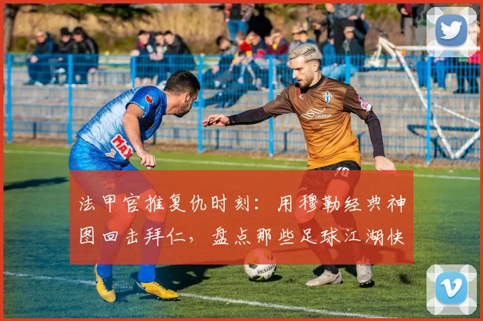 法甲官推复仇时刻：用穆勒经典神图回击拜仁，盘点那些足球江湖快意恩仇的名场面