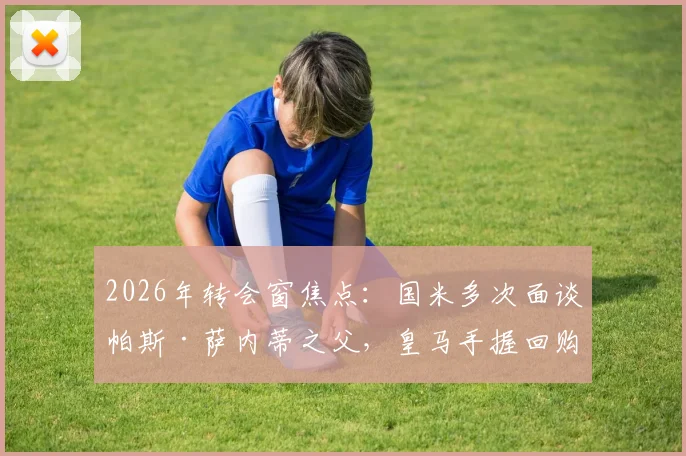 2026年转会窗焦点：国米多次面谈帕斯·萨内蒂之父，皇马手握回购权成最大变数