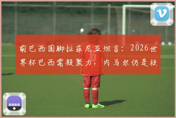 前巴西国脚拉菲尼亚坦言：2026世界杯巴西需凝聚力，内马尔仍是核心关键，团队精神如何重振？