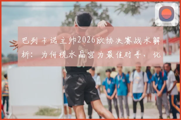 巴列卡诺主帅2026欧协决赛战术解析：为何视水晶宫为最佳对手，化繁为简的实战指南
