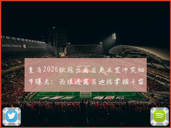 皇马2026欧冠出局后更衣室冲突细节曝光:西媒透露吕迪格掌掴卡雷拉斯,内部矛盾如何影响球队重建?