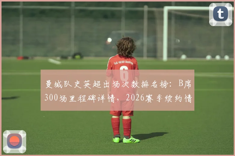 曼城队史英超出场次数排名榜：B席300场里程碑详情，2026赛季续约情况与数据统计全解析