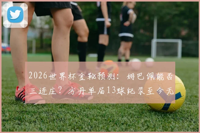 2026世界杯金靴预测：姆巴佩能否三连庄？方丹单届13球纪录至今无人能破