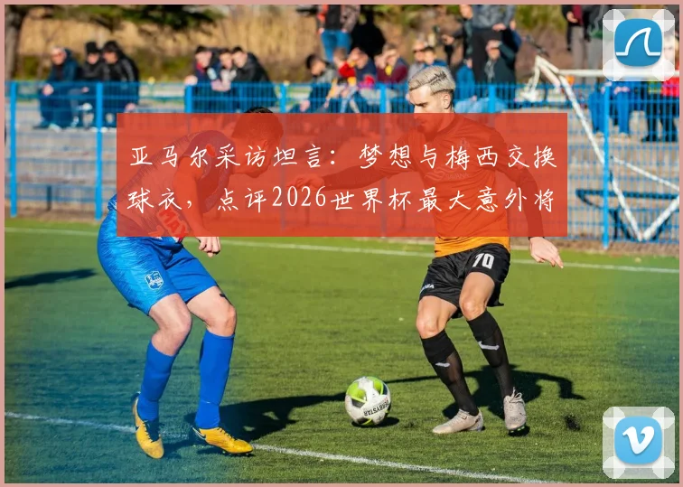 亚马尔采访坦言：梦想与梅西交换球衣，点评2026世界杯最大意外将是赛巴里