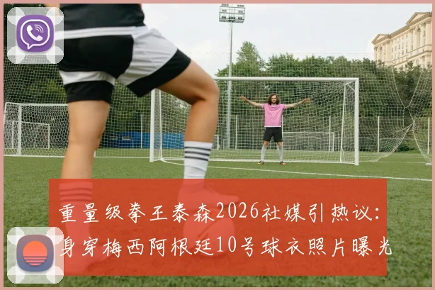 重量级拳王泰森2026社媒引热议：身穿梅西阿根廷10号球衣照片曝光，背后原因及与梅西关系全解析