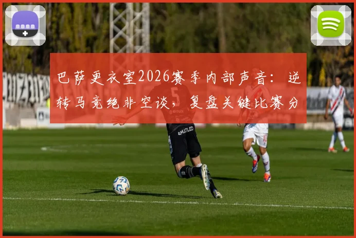 巴萨更衣室2026赛季内部声音：逆转马竞绝非空谈，复盘关键比赛分析球员战斗精神