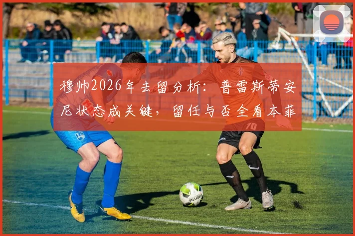 穆帅2026年去留分析：普雷斯蒂安尼状态成关键，留任与否全看本菲卡高层态度
