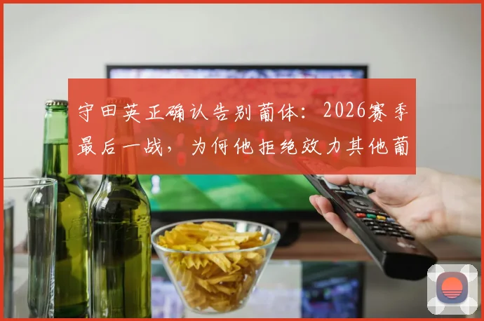 守田英正确认告别葡体：2026赛季最后一战，为何他拒绝效力其他葡萄牙球队？