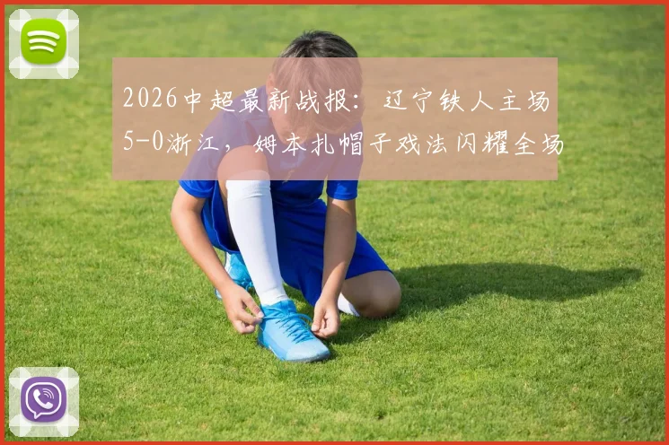 2026中超最新战报：辽宁铁人主场5-0浙江，姆本扎帽子戏法闪耀全场，田玉达建功助队大胜