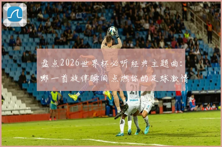 盘点2026世界杯必听经典主题曲：哪一首旋律瞬间点燃你的足球激情？附历届神曲完整歌单
